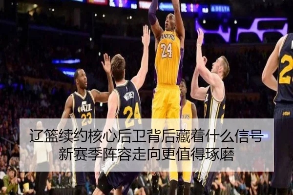 辽篮续约核心后卫背后藏着什么信号 新赛季阵容走向更值得琢磨